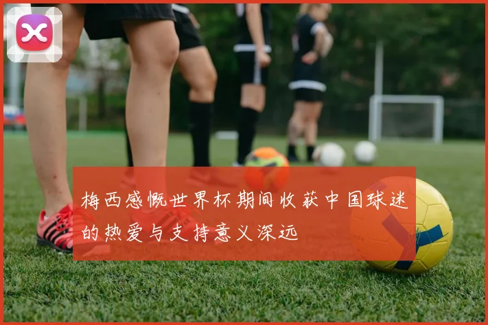 梅西感慨世界杯期间收获中国球迷的热爱与支持意义深远