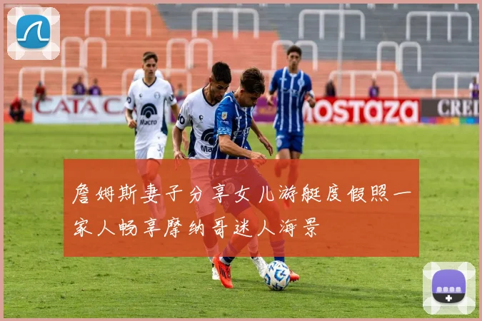 詹姆斯妻子分享女儿游艇度假照一家人畅享摩纳哥迷人海景