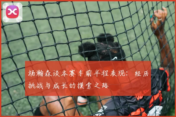 杨瀚森谈本赛季前半程表现：经历挑战与成长的摸索之路