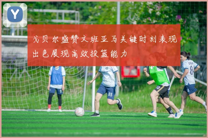 戈贝尔盛赞文班亚马关键时刻表现出色展现高效投篮能力