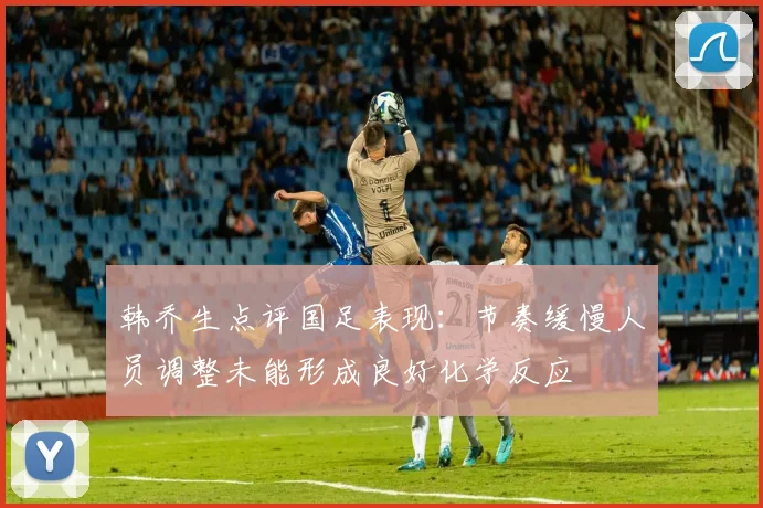韩乔生点评国足表现：节奏缓慢人员调整未能形成良好化学反应