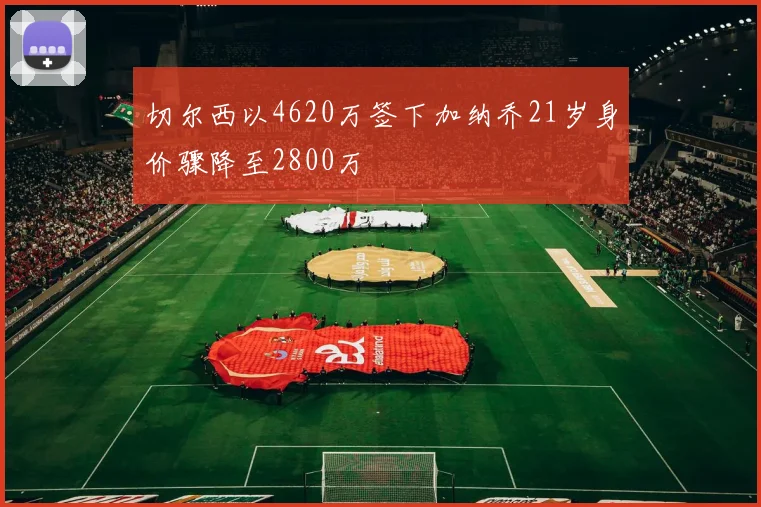 切尔西以4620万签下加纳乔21岁身价骤降至2800万