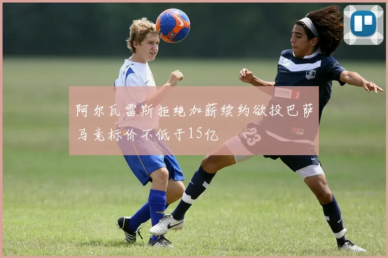 阿尔瓦雷斯拒绝加薪续约欲投巴萨马竞标价不低于15亿