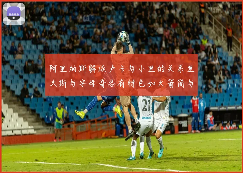 阿里纳斯解读卢卡与小里的关系里夫斯与字母哥各有特色如火箭筒与手枪