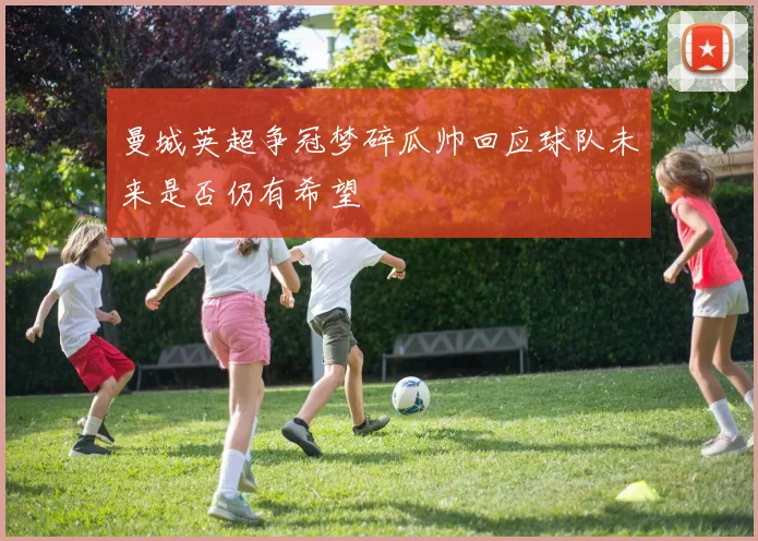 曼城英超争冠梦碎瓜帅回应球队未来是否仍有希望