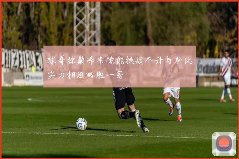 球哥称巅峰韦德能挑战乔丹与科比实力相近略胜一筹