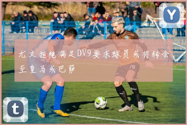 尤文拒绝满足DV9要求球员或将转会至皇马或巴萨