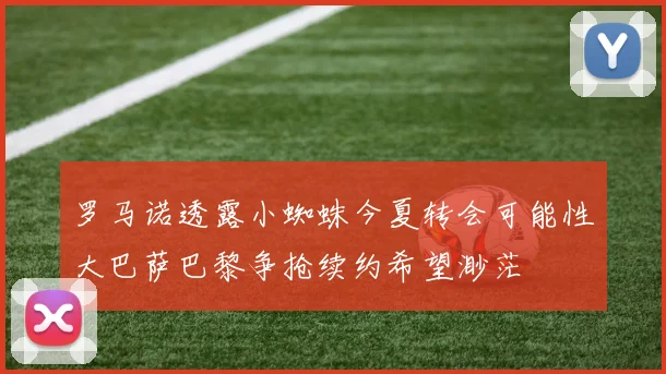 罗马诺透露小蜘蛛今夏转会可能性大巴萨巴黎争抢续约希望渺茫
