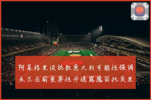 阿莱格里谈执教意大利可能性强调米兰当前重要性并透露魔笛托莫里缺阵消息